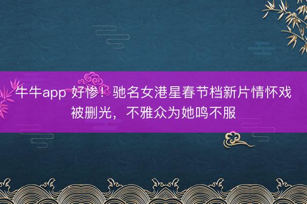 牛牛app 好惨!驰名女港星春节档新片情怀戏被删光,不雅众为她鸣不服