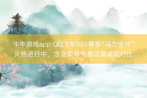 牛牛游戏app QQ飞车S51赛季“马力全开”火热进行中,念念卖号先看这篇避坑对比