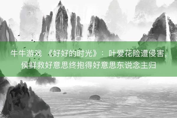 牛牛游戏 《好好的时光》：叶爱花险遭侵害，侯鲜救好意思终抱得好意思东说念主归
