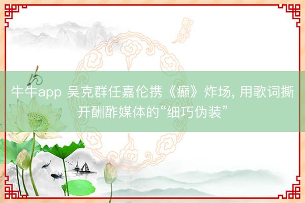 牛牛app 吴克群任嘉伦携《癫》炸场， 用歌词撕开酬酢媒体的“细巧伪装”