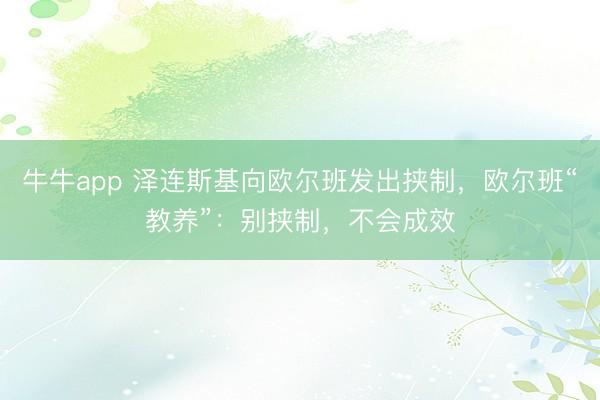 牛牛app 泽连斯基向欧尔班发出挟制，欧尔班“教养”：别挟制，不会成效