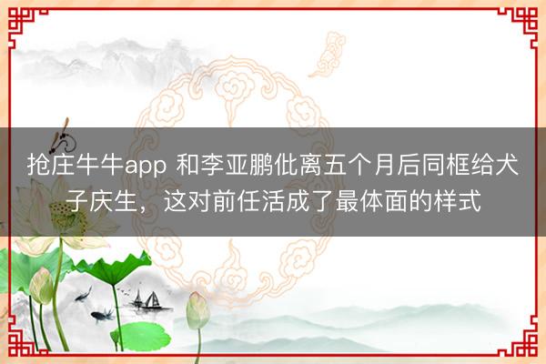 抢庄牛牛app 和李亚鹏仳离五个月后同框给犬子庆生，这对前任活成了最体面的样式