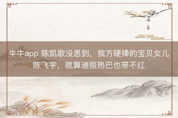 牛牛app 陈凯歌没思到，我方硬捧的宝贝女儿陈飞宇，就算迪丽热巴也带不红