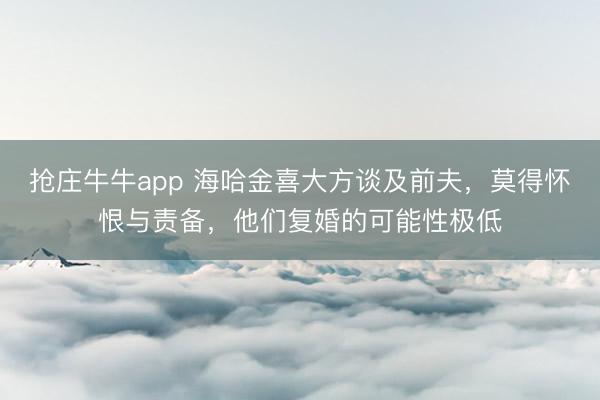 抢庄牛牛app 海哈金喜大方谈及前夫,莫得怀恨与责备,他们复婚的可能性极低