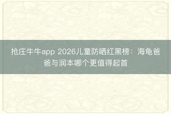 抢庄牛牛app 2026儿童防晒红黑榜:海龟爸爸与润本哪个更值得起首