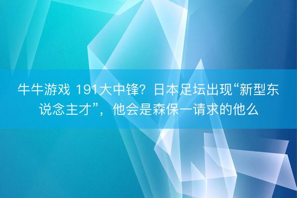牛牛游戏 191大中锋?日本足坛出现“新型东说念主才”,他会是森保一请求的他么