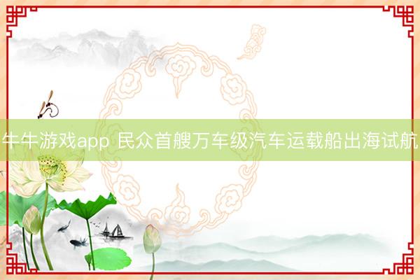 牛牛游戏app 民众首艘万车级汽车运载船出海试航