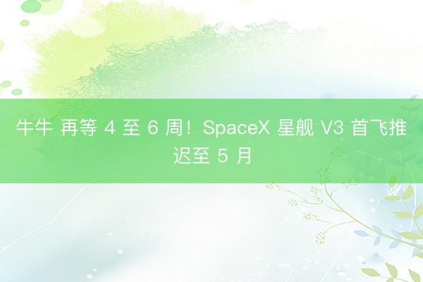 牛牛 再等 4 至 6 周！SpaceX 星舰 V3 首飞推迟至 5 月
