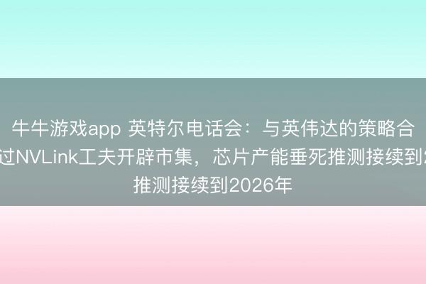 牛牛游戏app 英特尔电话会：与英伟达的策略合作将通过NVLink工夫开辟市集，芯片产能垂死推测接续到2026年