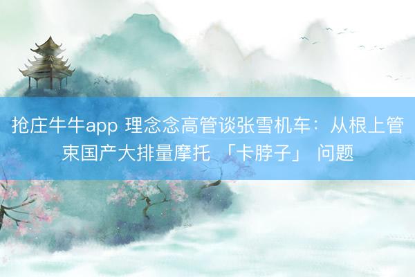 抢庄牛牛app 理念念高管谈张雪机车：从根上管束国产大排量摩托 「卡脖子」 问题