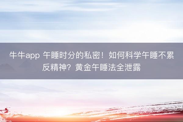 牛牛app 午睡时分的私密！如何科学午睡不累反精神？黄金午睡法全泄露