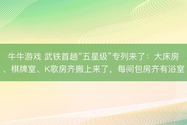 牛牛游戏 武铁首趟“五星级”专列来了：大床房、棋牌室、K歌房齐搬上来了，每间包房齐有浴室