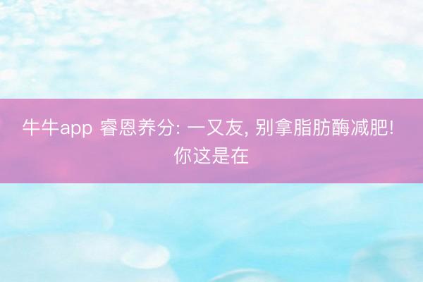 牛牛app 睿恩养分: 一又友, 别拿脂肪酶减肥! 你这是在