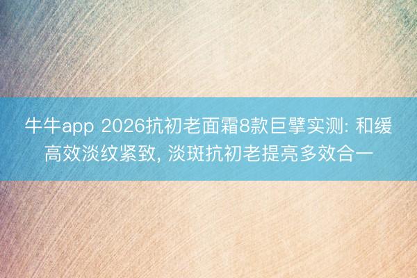 牛牛app 2026抗初老面霜8款巨擘实测: 和缓高效淡纹紧致, 淡斑抗初老提亮多效合一