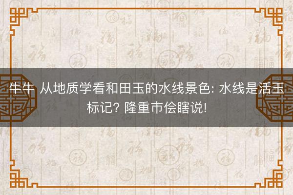 牛牛 从地质学看和田玉的水线景色: 水线是活玉标记? 隆重市侩瞎说!