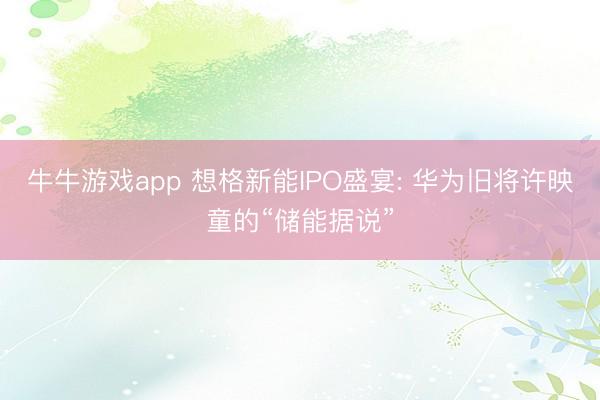 牛牛游戏app 想格新能IPO盛宴: 华为旧将许映童的“储能据说”