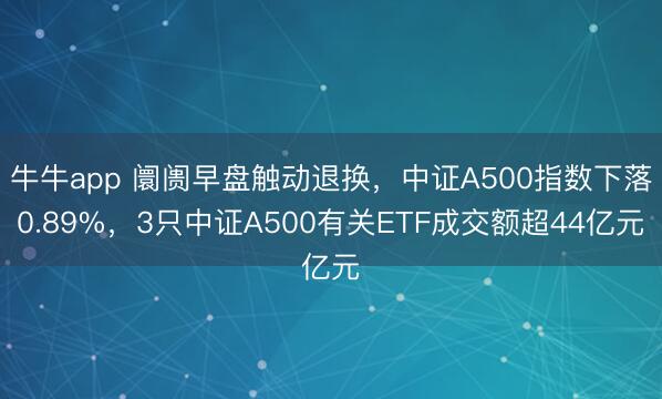 牛牛app 阛阓早盘触动退换，中证A500指数下落0.89%，3只中证A500有关ETF成交额超44亿元
