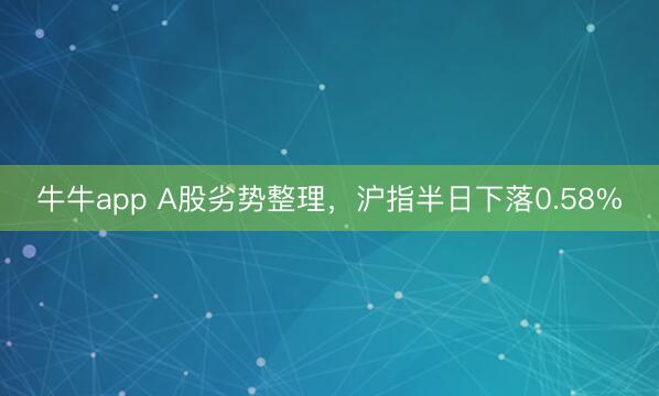 牛牛app A股劣势整理，沪指半日下落0.58%