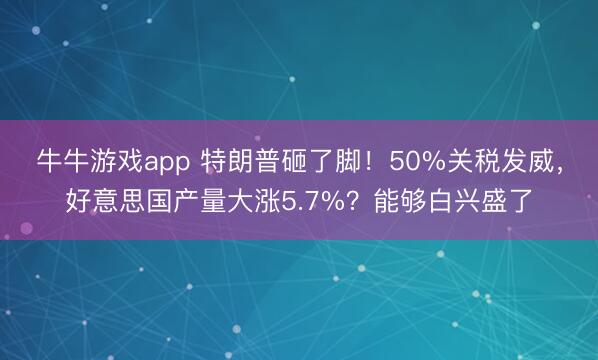 牛牛游戏app 特朗普砸了脚！50%关税发威，好意思国产量大涨5.7%？能够白兴盛了