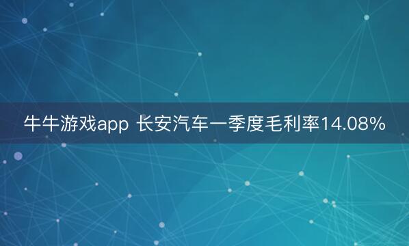 牛牛游戏app 长安汽车一季度毛利率14.08%