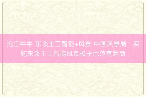 抢庄牛牛 东谈主工智能+风景 中国风景局：实施东谈主工智能风景模子示范有筹商