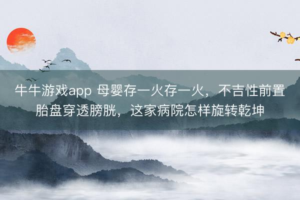 牛牛游戏app 母婴存一火存一火，不吉性前置胎盘穿透膀胱，这家病院怎样旋转乾坤