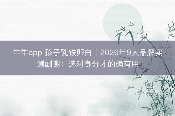 牛牛app 孩子乳铁卵白｜2026年9大品牌实测酬谢：选对身分才的确有用