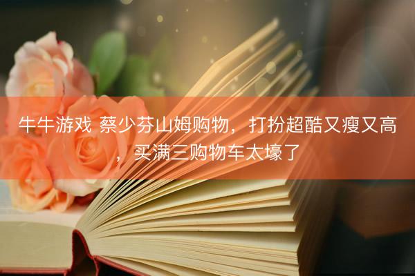 牛牛游戏 蔡少芬山姆购物，打扮超酷又瘦又高，买满三购物车太壕了