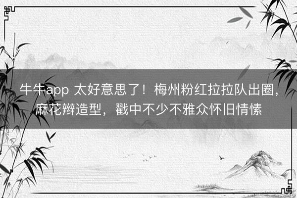 牛牛app 太好意思了！梅州粉红拉拉队出圈，麻花辫造型，戳中不少不雅众怀旧情愫