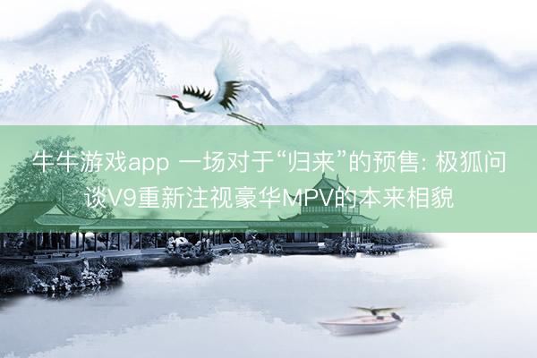 牛牛游戏app 一场对于“归来”的预售: 极狐问谈V9重新注视豪华MPV的本来相貌