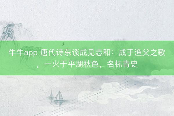 牛牛app 唐代诗东谈成见志和：成于渔父之歌，一火于平湖秋色，名标青史