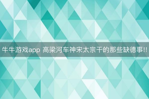 牛牛游戏app 高梁河车神宋太宗干的那些缺德事!!