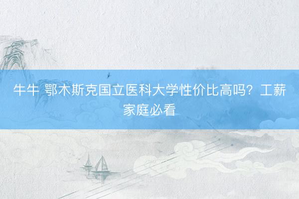 牛牛 鄂木斯克国立医科大学性价比高吗？工薪家庭必看