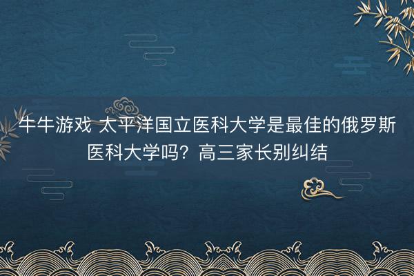 牛牛游戏 太平洋国立医科大学是最佳的俄罗斯医科大学吗？高三家长别纠结