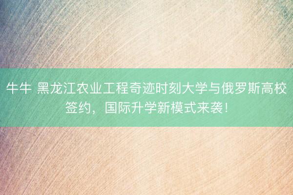 牛牛 黑龙江农业工程奇迹时刻大学与俄罗斯高校签约，国际升学新模式来袭！