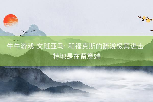 牛牛游戏 文班亚马: 和福克斯的疏浚极其进击 特地是在留意端