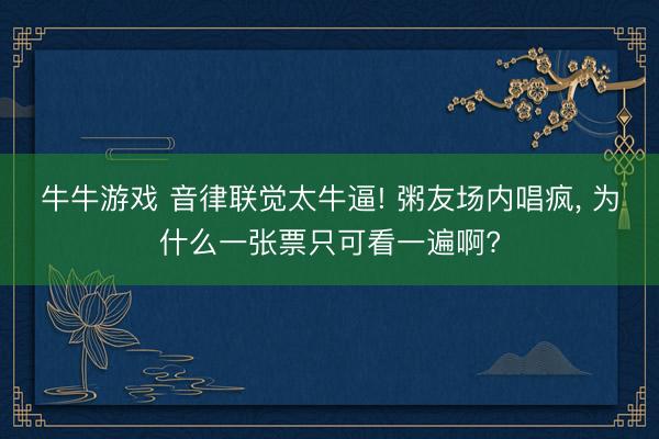 牛牛游戏 音律联觉太牛逼! 粥友场内唱疯， 为什么一张票只可看一遍啊?