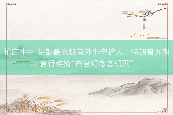 抢庄牛牛 伊朗最高魁首外事守护人：特朗普近期言行难掩“白宫幻念念幻灭”