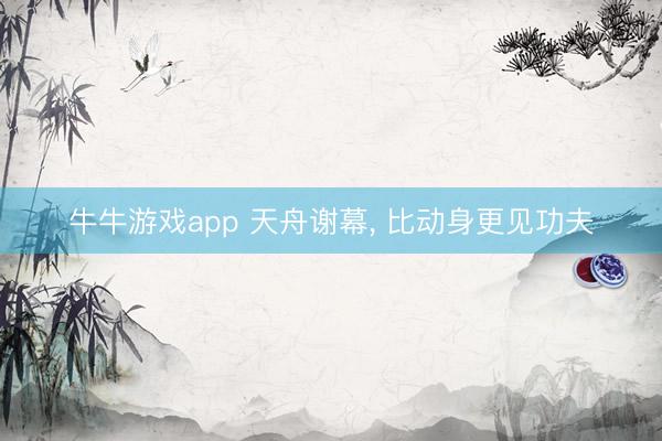 牛牛游戏app 天舟谢幕， 比动身更见功夫