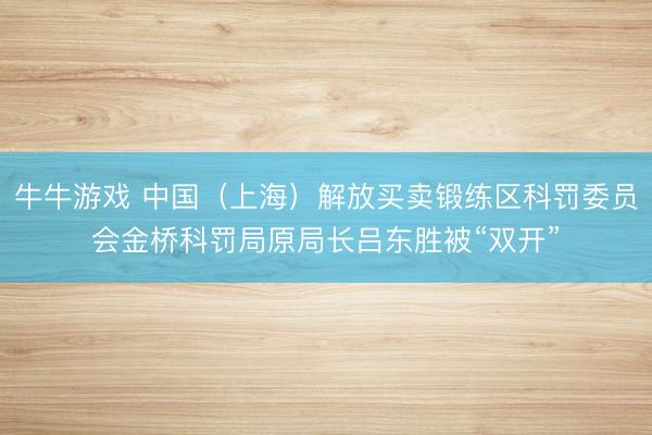 牛牛游戏 中国（上海）解放买卖锻练区科罚委员会金桥科罚局原局长吕东胜被“双开”