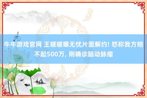 牛牛游戏官网 王暖暖曝无忧片面解约! 怒称我方赔不起500万， 刚确诊脑动脉瘤