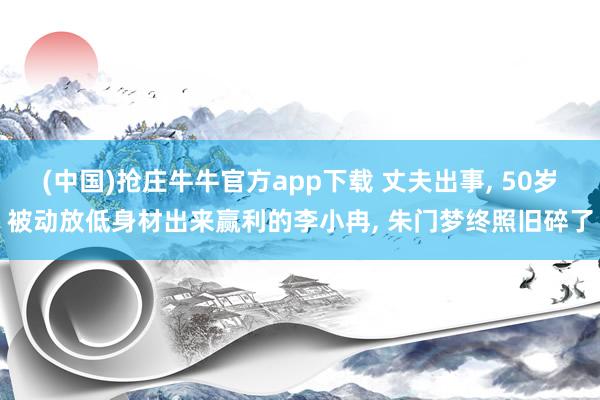 (中国)抢庄牛牛官方app下载 丈夫出事， 50岁被动放低身材出来赢利的李小冉， 朱门梦终照旧碎了
