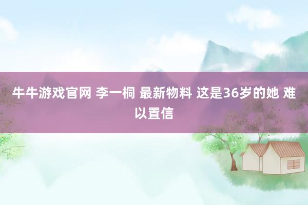 牛牛游戏官网 李一桐 最新物料 这是36岁的她 难以置信