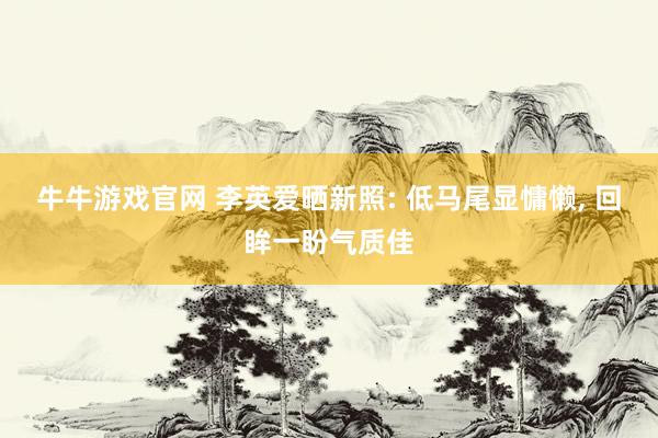 牛牛游戏官网 李英爱晒新照: 低马尾显慵懒， 回眸一盼气质佳