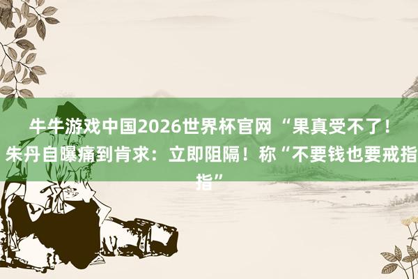 牛牛游戏中国2026世界杯官网 “果真受不了！”朱丹自曝痛到肯求：立即阻隔！称“不要钱也要戒指”