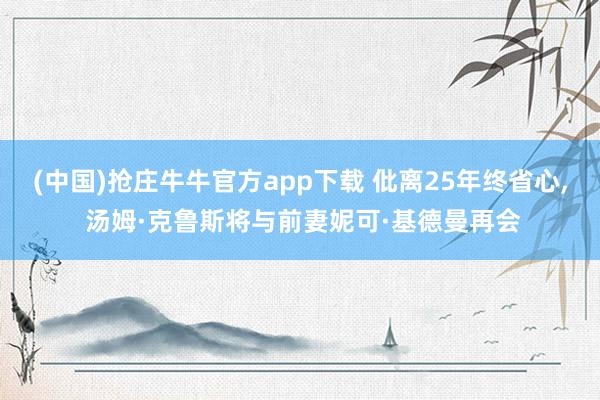 (中国)抢庄牛牛官方app下载 仳离25年终省心， 汤姆·克鲁斯将与前妻妮可·基德曼再会