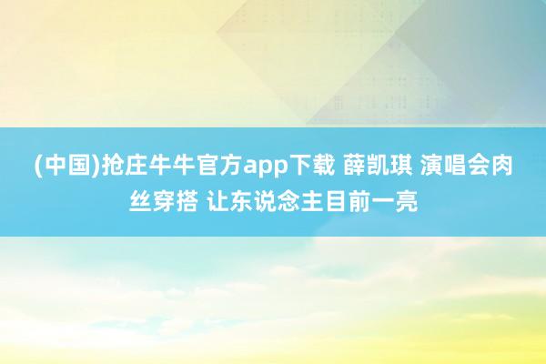 (中国)抢庄牛牛官方app下载 薛凯琪 演唱会肉丝穿搭 让东说念主目前一亮