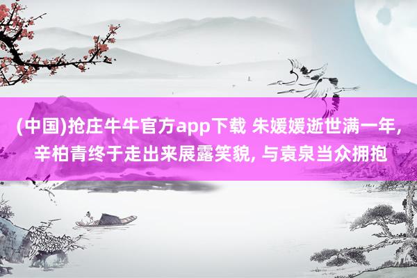 (中国)抢庄牛牛官方app下载 朱媛媛逝世满一年， 辛柏青终于走出来展露笑貌， 与袁泉当众拥抱