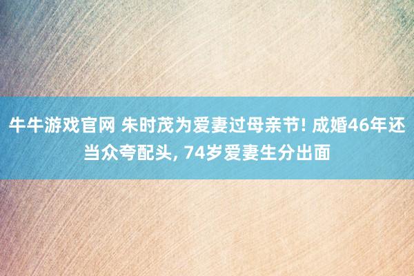 牛牛游戏官网 朱时茂为爱妻过母亲节! 成婚46年还当众夸配头, 74岁爱妻生分出面