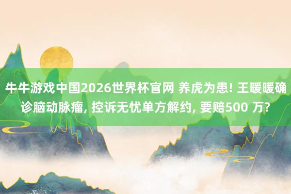 牛牛游戏中国2026世界杯官网 养虎为患! 王暖暖确诊脑动脉瘤， 控诉无忧单方解约， 要赔500 万?